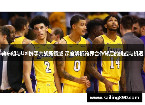 勒布朗与Uzi携手共战新领域 深度解析跨界合作背后的挑战与机遇 勒布朗与Uzi携手共战新领域 深度解析跨界合作背后的挑战与机遇