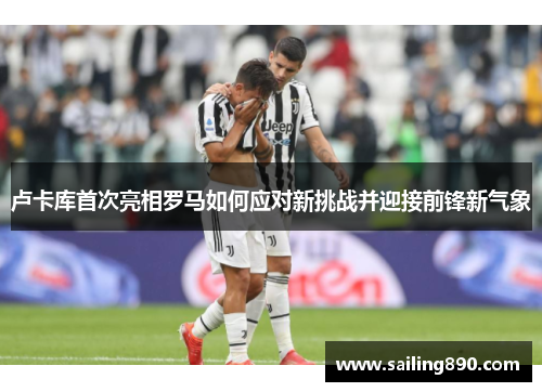 卢卡库首次亮相罗马如何应对新挑战并迎接前锋新气象 卢卡库首次亮相罗马如何应对新挑战并迎接前锋新气象
